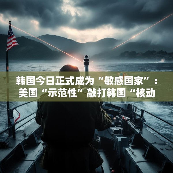 韩国今日正式成为“敏感国家”：美国“示范性”敲打韩国“核动作”