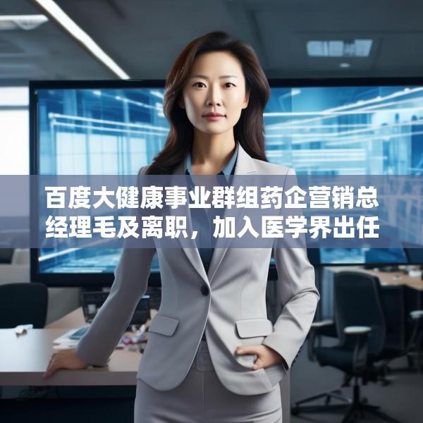 百度大健康事业群组药企营销总经理毛及离职，加入医学界出任首席商务官