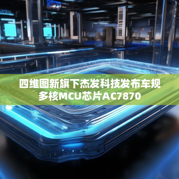 四维图新旗下杰发科技发布车规多核MCU芯片AC7870
