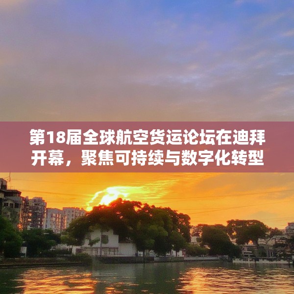 第18届全球航空货运论坛在迪拜开幕，聚焦可持续与数字化转型