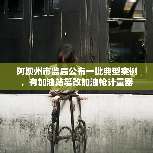 阿坝州市监局公布一批典型案例，有加油站篡改加油枪计量器