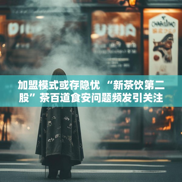 加盟模式或存隐忧 “新茶饮第二股”茶百道食安问题频发引关注