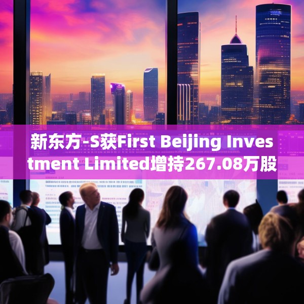 新东方-S获First Beijing Investment Limited增持267.08万股