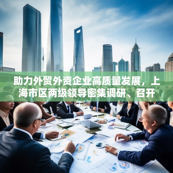 助力外贸外资企业高质量发展，上海市区两级领导密集调研、召开座谈会