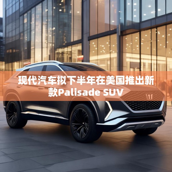 现代汽车拟下半年在美国推出新款Palisade SUV