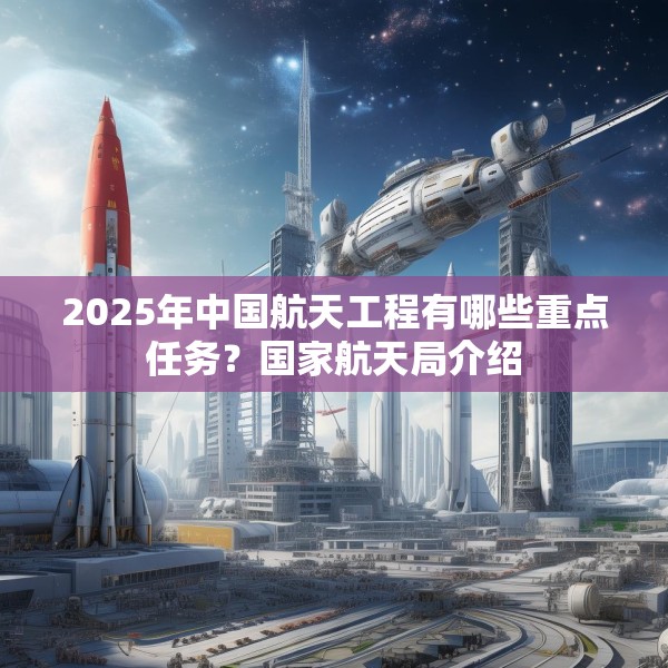 2025年中国航天工程有哪些重点任务？国家航天局介绍