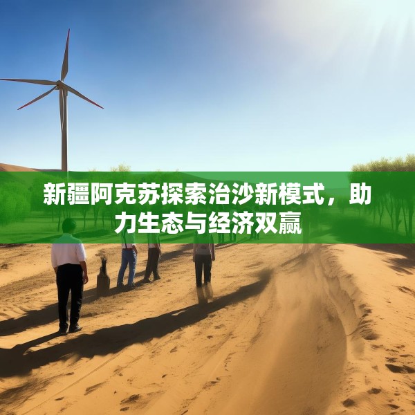 新疆阿克苏探索治沙新模式，助力生态与经济双赢