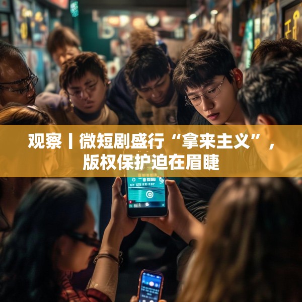 观察丨微短剧盛行“拿来主义”，版权保护迫在眉睫