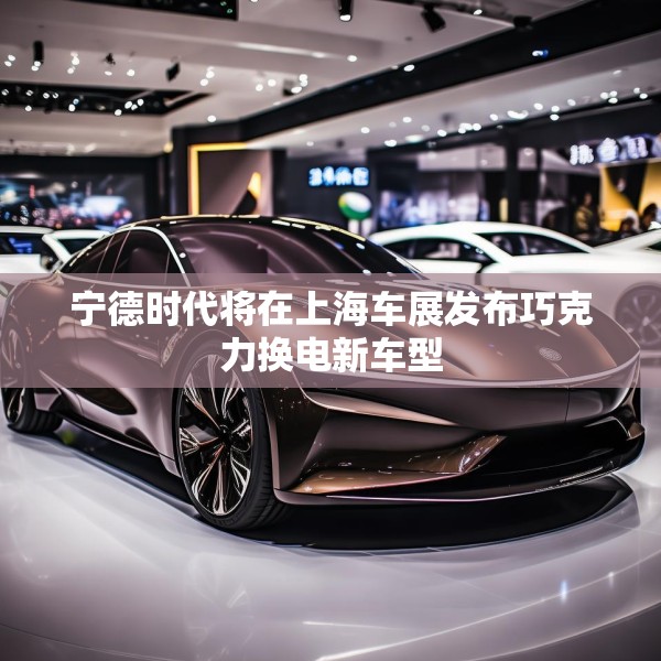 宁德时代将在上海车展发布巧克力换电新车型
