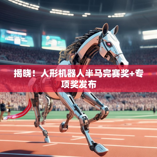 揭晓！人形机器人半马完赛奖+专项奖发布