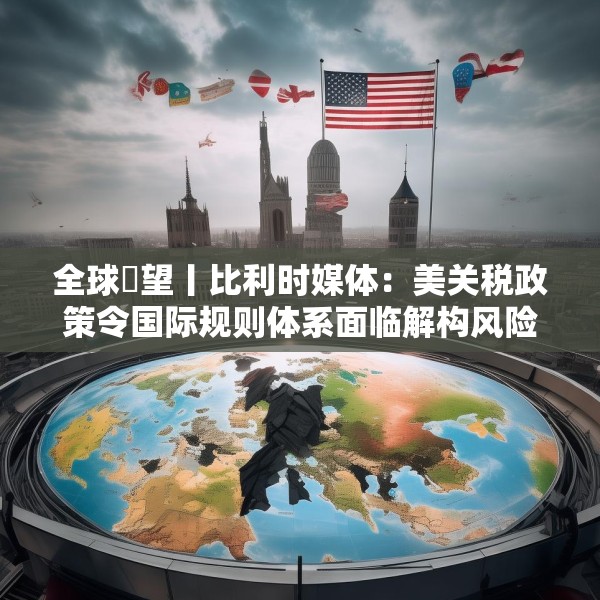 全球瞭望丨比利时媒体：美关税政策令国际规则体系面临解构风险