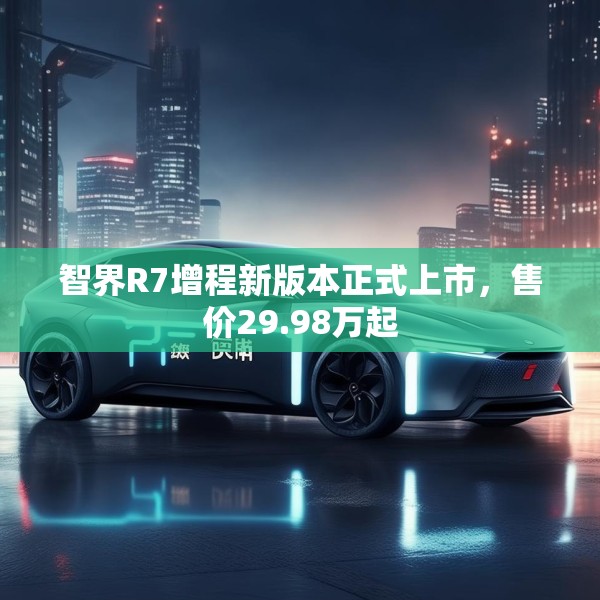 智界R7增程新版本正式上市，售价29.98万起