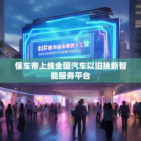 懂车帝上线全国汽车以旧换新智能服务平台