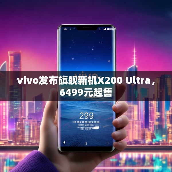 vivo发布旗舰新机X200 Ultra，6499元起售