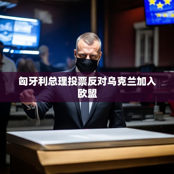 匈牙利总理投票反对乌克兰加入欧盟