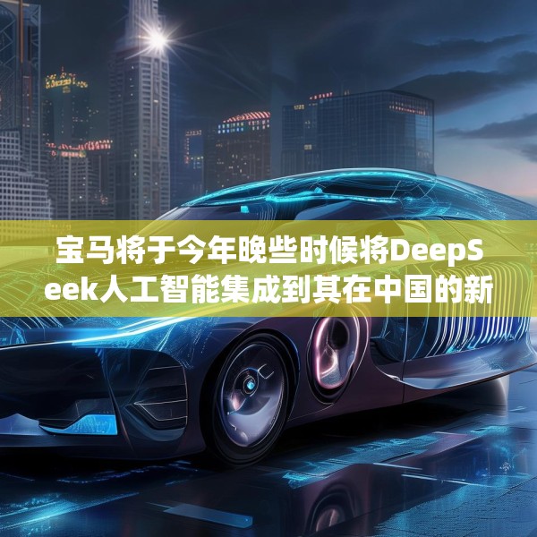 宝马将于今年晚些时候将DeepSeek人工智能集成到其在中国的新车中