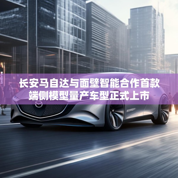长安马自达与面壁智能合作首款端侧模型量产车型正式上市