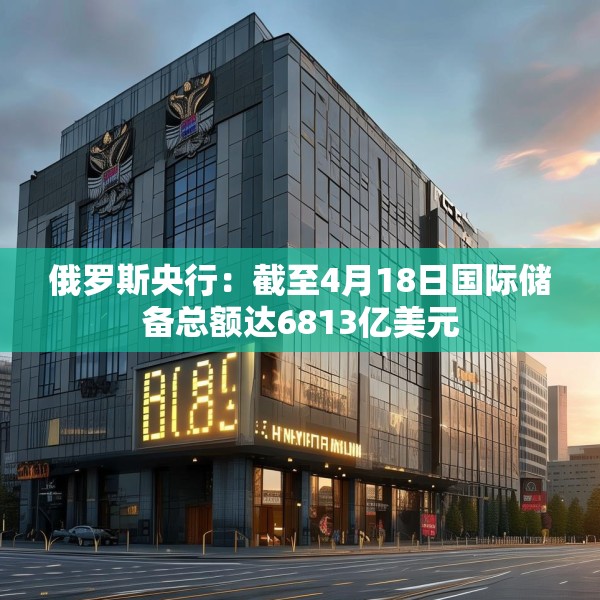 俄罗斯央行：截至4月18日国际储备总额达6813亿美元
