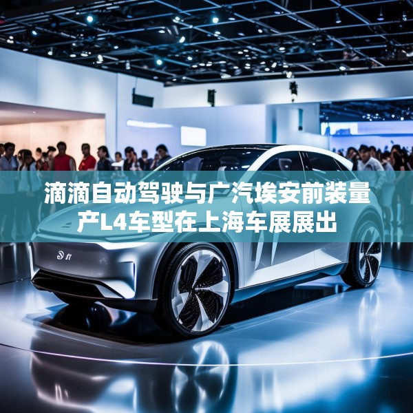 滴滴自动驾驶与广汽埃安前装量产L4车型在上海车展展出