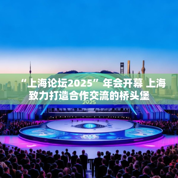 “上海论坛2025”年会开幕 上海致力打造合作交流的桥头堡