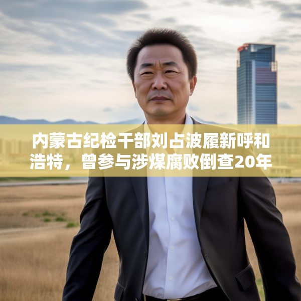 内蒙古纪检干部刘占波履新呼和浩特，曾参与涉煤腐败倒查20年工作