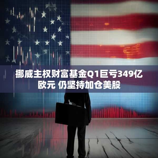 挪威主权财富基金Q1巨亏349亿欧元 仍坚持加仓美股