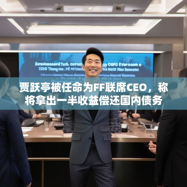 贾跃亭被任命为FF联席CEO，称将拿出一半收益偿还国内债务