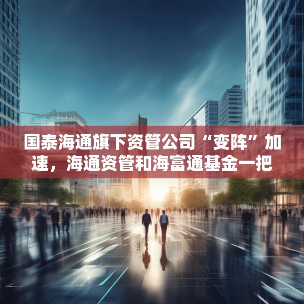 国泰海通旗下资管公司“变阵”加速，海通资管和海富通基金一把手均来自国君资管