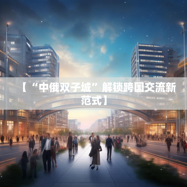 【“中俄双子城”解锁跨国交流新范式】