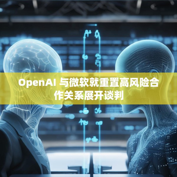 OpenAI 与微软就重置高风险合作关系展开谈判