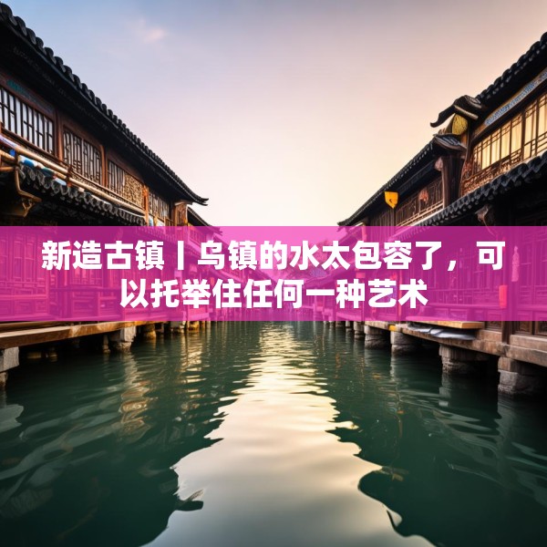 新造古镇丨乌镇的水太包容了，可以托举住任何一种艺术