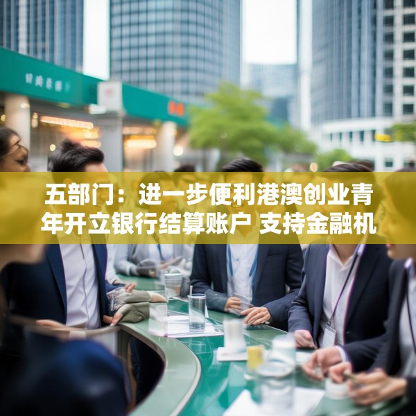 五部门：进一步便利港澳创业青年开立银行结算账户 支持金融机构吸纳港澳居民就业、实习