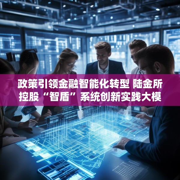 政策引领金融智能化转型 陆金所控股“智盾”系统创新实践大模型应用