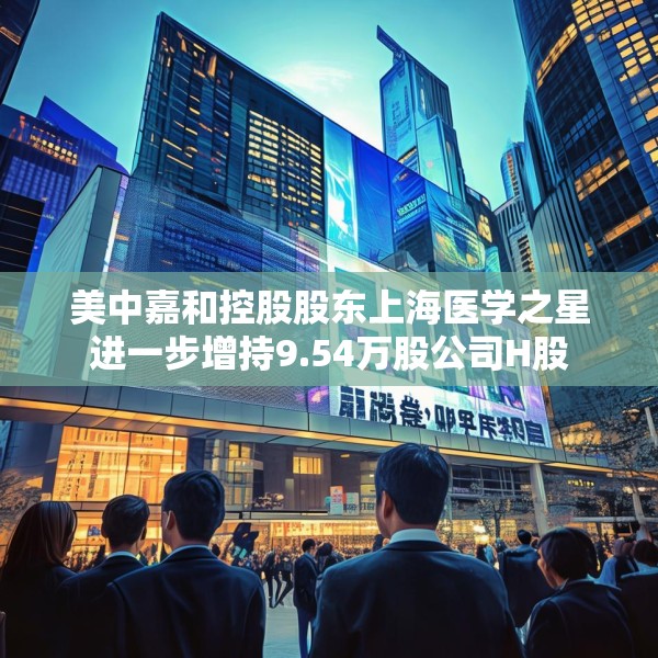 美中嘉和控股股东上海医学之星进一步增持9.54万股公司H股