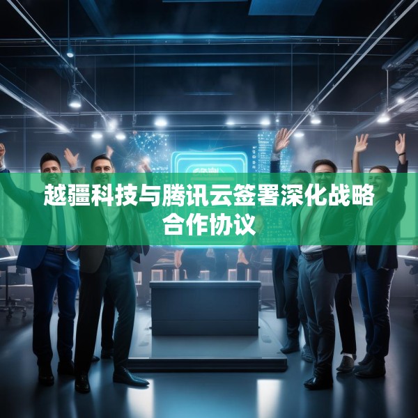 越疆科技与腾讯云签署深化战略合作协议