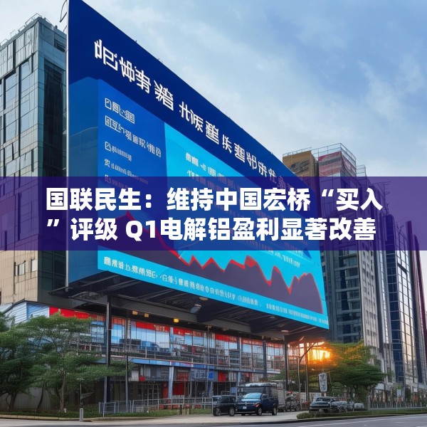 国联民生：维持中国宏桥“买入”评级 Q1电解铝盈利显著改善 云南产能置换持续推进