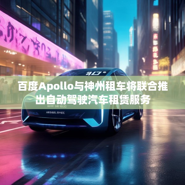百度Apollo与神州租车将联合推出自动驾驶汽车租赁服务