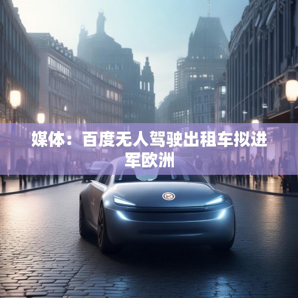 媒体：百度无人驾驶出租车拟进军欧洲