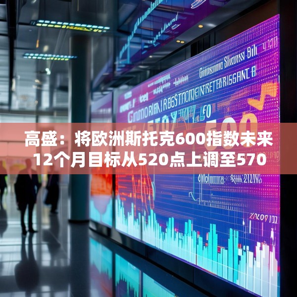 高盛：将欧洲斯托克600指数未来12个月目标从520点上调至570点