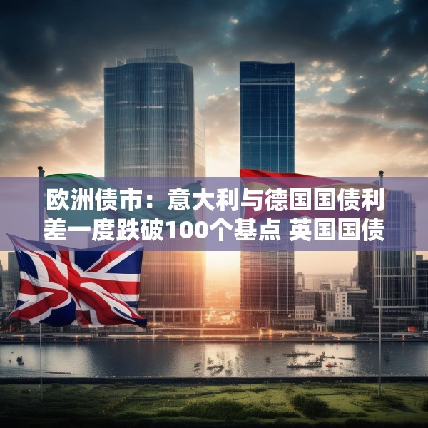 欧洲债市：意大利与德国国债利差一度跌破100个基点 英国国债表现落后