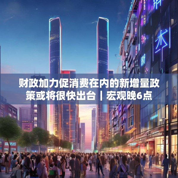 财政加力促消费在内的新增量政策或将很快出台｜宏观晚6点