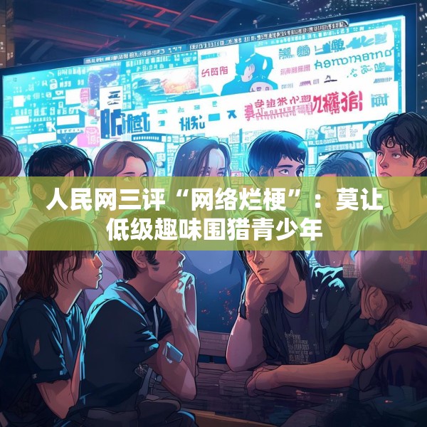 人民网三评“网络烂梗”：莫让低级趣味围猎青少年