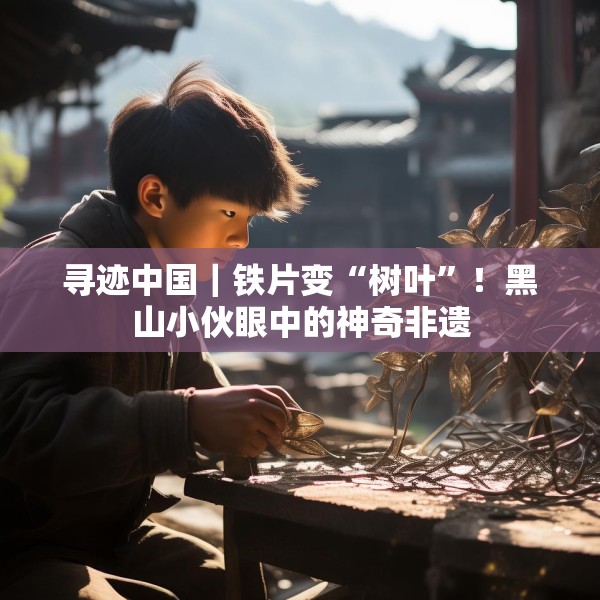 寻迹中国｜铁片变“树叶”！黑山小伙眼中的神奇非遗