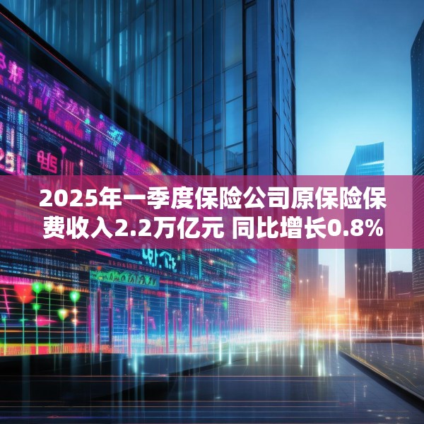 2025年一季度保险公司原保险保费收入2.2万亿元 同比增长0.8%