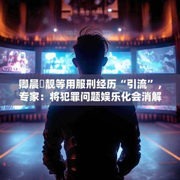 卿晨璟靓等用服刑经历“引流”，专家：将犯罪问题娱乐化会消解刑罚严肃性