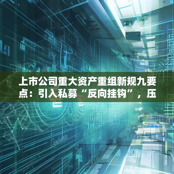 上市公司重大资产重组新规九要点：引入私募“反向挂钩”，压缩审核流程