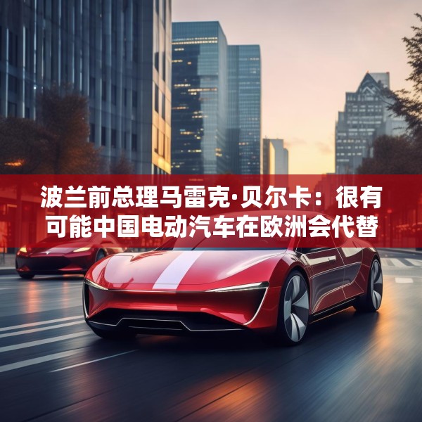 波兰前总理马雷克·贝尔卡：很有可能中国电动汽车在欧洲会代替特斯拉