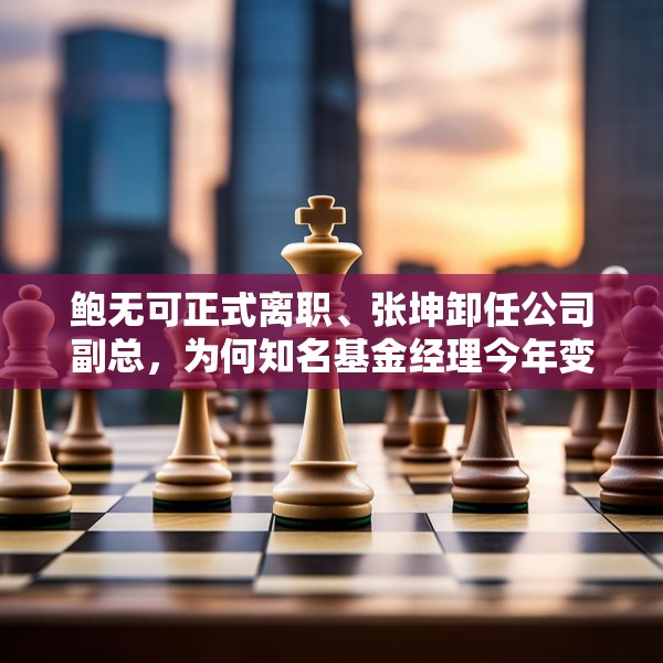 鲍无可正式离职、张坤卸任公司副总，为何知名基金经理今年变动频频？