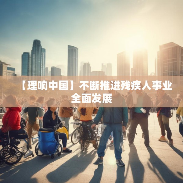 【理响中国】不断推进残疾人事业全面发展