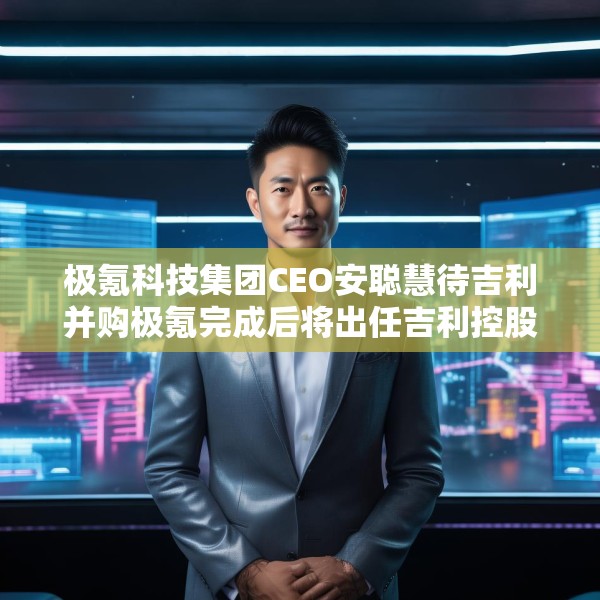 极氪科技集团CEO安聪慧待吉利并购极氪完成后将出任吉利控股集团CEO